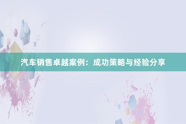 汽车销售卓越案例：成功策略与经验分享