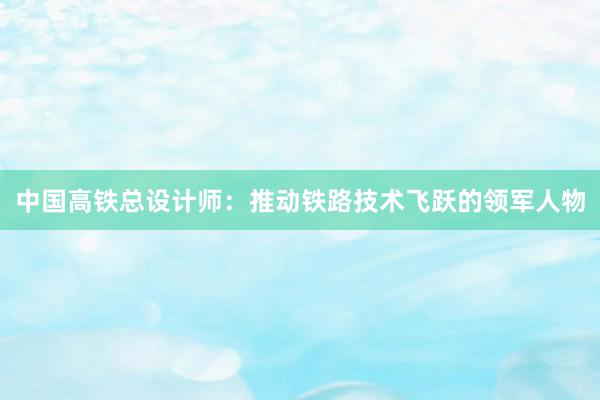 中国高铁总设计师：推动铁路技术飞跃的领军人物